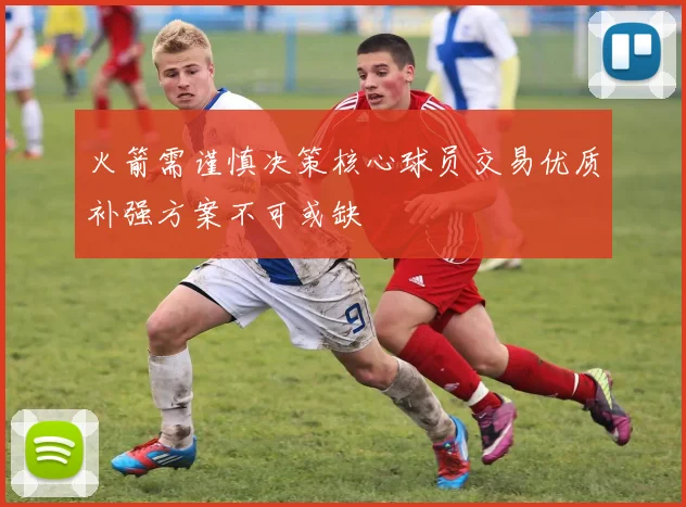 火箭需谨慎决策核心球员交易优质补强方案不可或缺