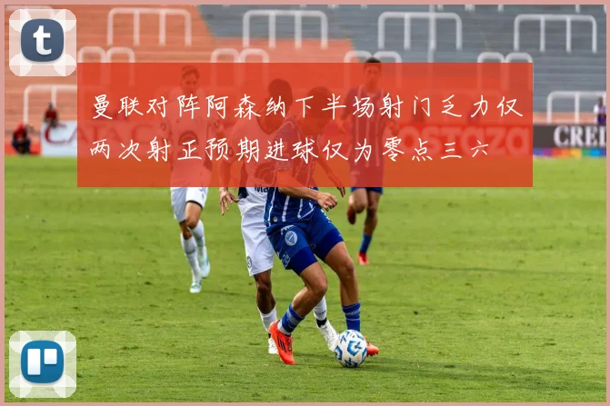 曼联对阵阿森纳下半场射门乏力仅两次射正预期进球仅为零点三六