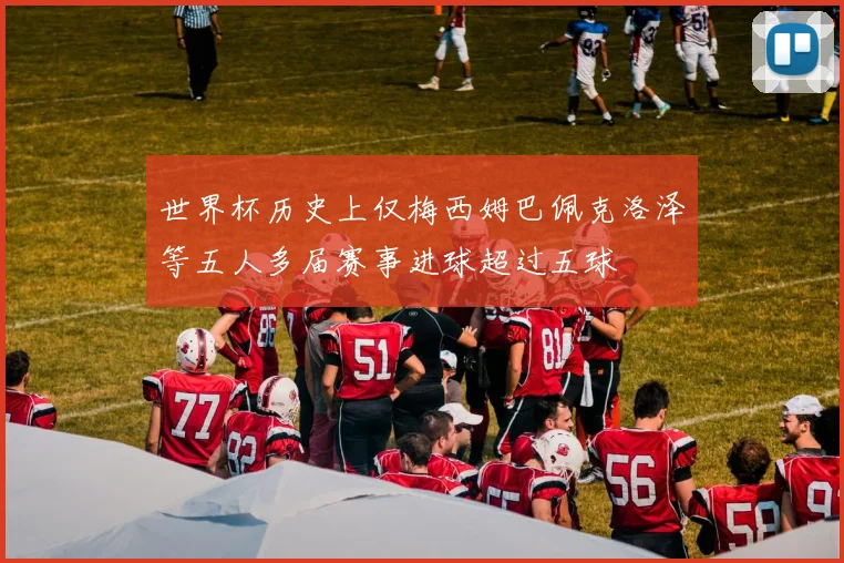 世界杯历史上仅梅西姆巴佩克洛泽等五人多届赛事进球超过五球