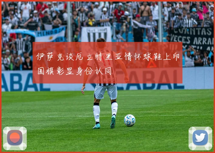 伊萨克谈厄立特里亚情怀球鞋上印国旗彰显身份认同