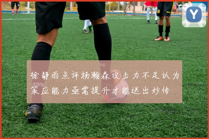 徐静雨点评杨瀚森攻击力不足认为策应能力亟需提升才能送出妙传