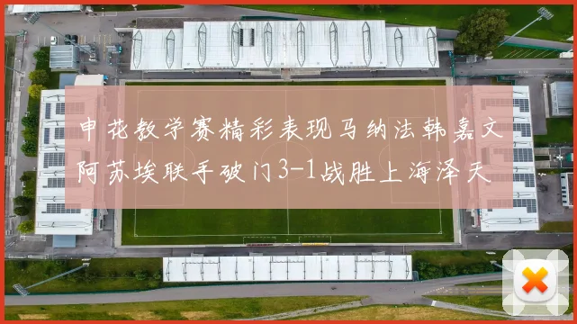 申花教学赛精彩表现马纳法韩嘉文阿苏埃联手破门3-1战胜上海泽天