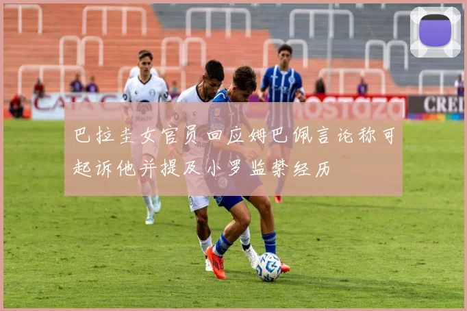 巴拉圭女官员回应姆巴佩言论称可起诉他并提及小罗监禁经历