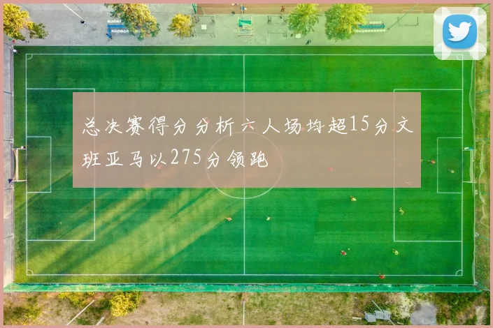 总决赛得分分析六人场均超15分文班亚马以275分领跑