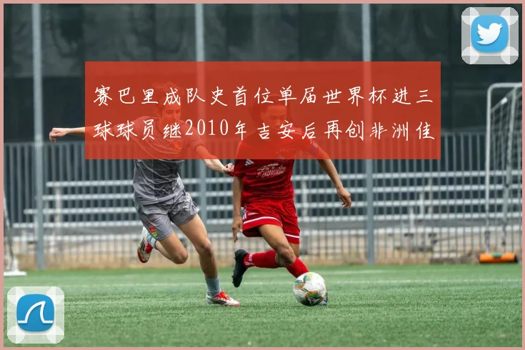 赛巴里成队史首位单届世界杯进三球球员继2010年吉安后再创非洲佳绩