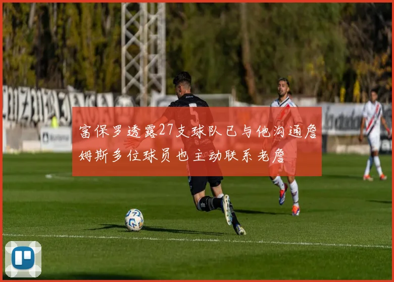 富保罗透露27支球队已与他沟通詹姆斯多位球员也主动联系老詹