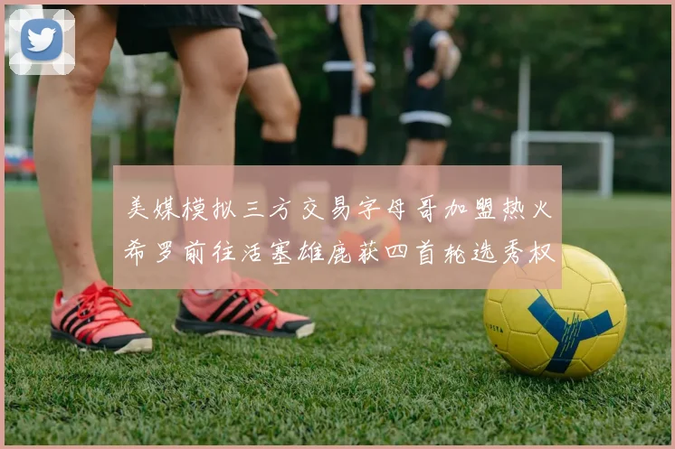 美媒模拟三方交易字母哥加盟热火希罗前往活塞雄鹿获四首轮选秀权与两次互换权