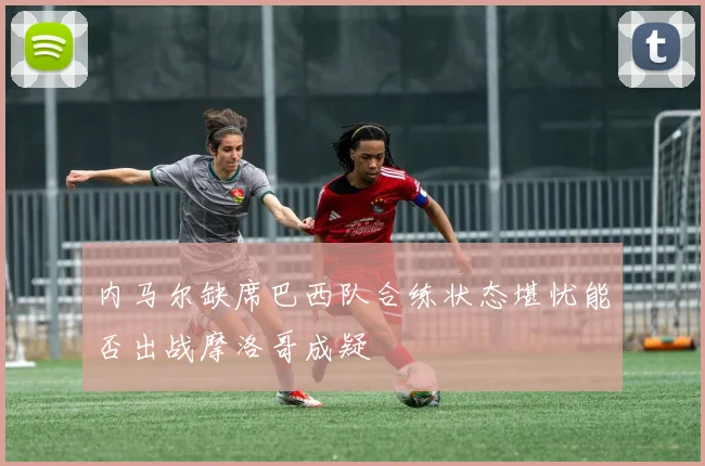 内马尔缺席巴西队合练状态堪忧能否出战摩洛哥成疑