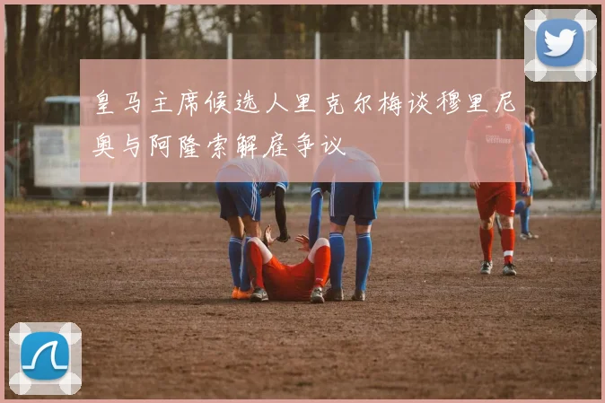 皇马主席候选人里克尔梅谈穆里尼奥与阿隆索解雇争议