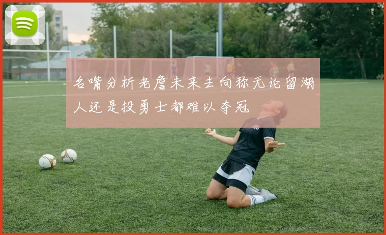 名嘴分析老詹未来去向称无论留湖人还是投勇士都难以夺冠