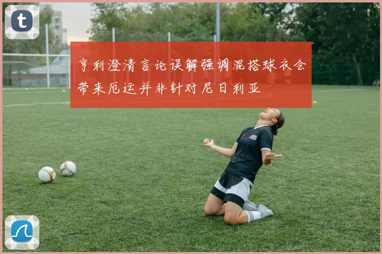 亨利澄清言论误解强调混搭球衣会带来厄运并非针对尼日利亚