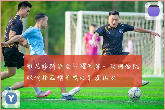 维尼修斯连场闪耀两球一助姆哈凯双响梅西帽子戏法引发热议