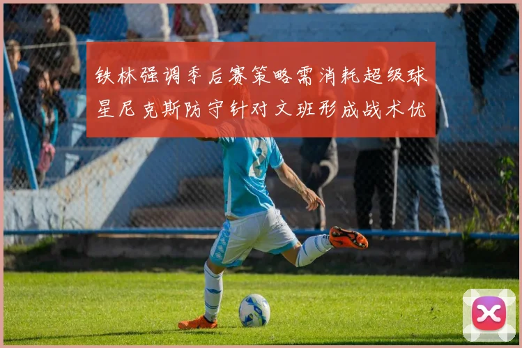 铁林强调季后赛策略需消耗超级球星尼克斯防守针对文班形成战术优势