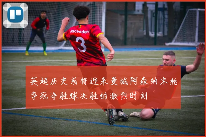 英超历史或将迎来曼城阿森纳末轮争冠净胜球决胜的激烈时刻