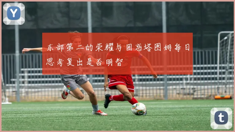 东部第二的荣耀与困惑塔图姆每日思考复出是否明智