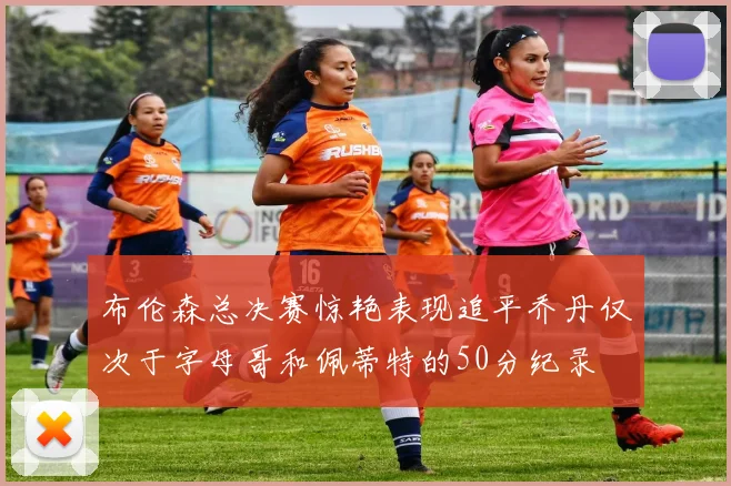布伦森总决赛惊艳表现追平乔丹仅次于字母哥和佩蒂特的50分纪录