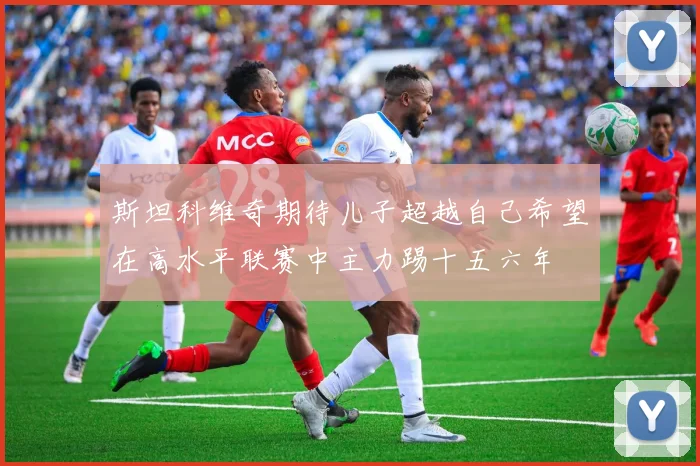 斯坦科维奇期待儿子超越自己希望在高水平联赛中主力踢十五六年