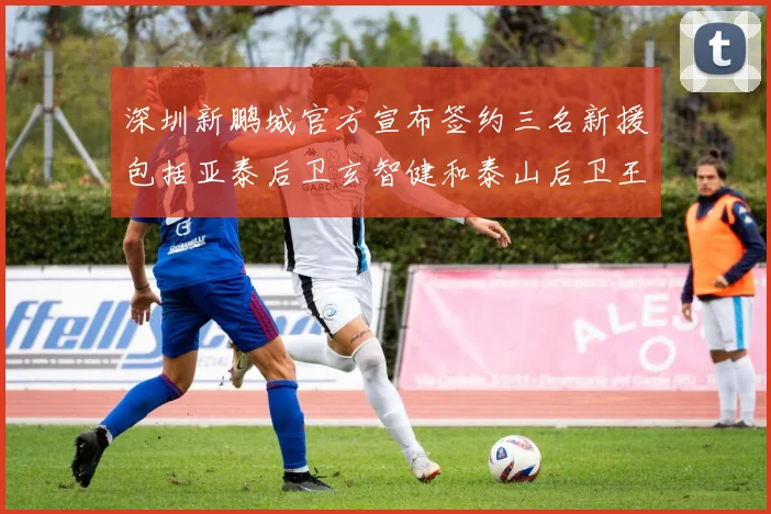 深圳新鹏城官方宣布签约三名新援包括亚泰后卫玄智健和泰山后卫王昱衡