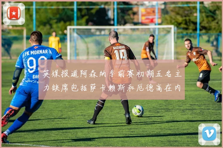 英媒报道阿森纳季前赛初期五名主力缺席包括萨卡赖斯和厄德高在内