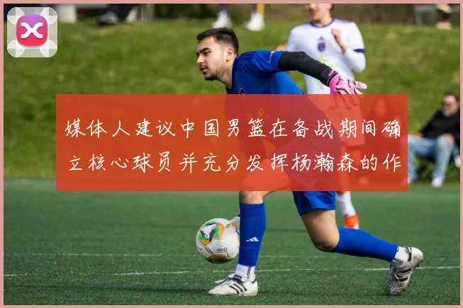 媒体人建议中国男篮在备战期间确立核心球员并充分发挥杨瀚森的作用