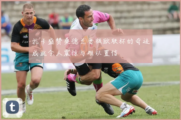 扎卡盛赞桑德兰晋级欧联杯的奇迹成就令人震惊与难以置信
